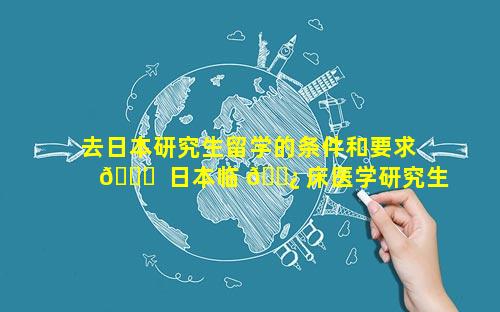 去日本研究生留学的条件和要求 🐅  日本临 🌿 床医学研究生留学条件
